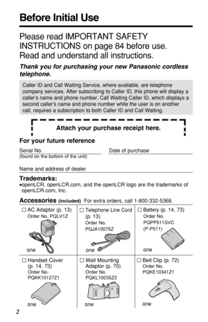 Page 22
Before Initial Use
Please read IMPORTANT SAFETY
INSTRUCTIONS on page 84 before use.
Read and understand all instructions.
Thank you for purchasing your new Panasonic cordless
telephone.
Attach your purchase receipt here.
Caller ID and Call Waiting Service, where available, are telephone
company services. After subscribing to Caller ID, this phone will display a
caller’s name and phone number. Call Waiting Caller ID, which displays a
second caller’s name and phone number while the user is on another...