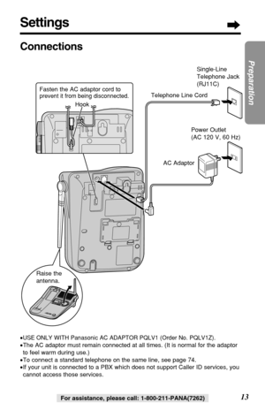 Page 1313
Preparation
For assistance, please call: 1-800-211-PANA(7262)
Settings
Connections
•USE ONLY WITH Panasonic AC ADAPTOR PQLV1 (Order No. PQLV1Z).
•The AC adaptor must remain connected at all times. (It is normal for the adaptor
to feel warm during use.)
•To connect a standard telephone on the same line, see page 74.
•If your unit is connected to a PBX which does not support Caller ID services, you
cannot access those services.
Single-Line
Telephone Jack
(RJ11C)
Telephone Line Cord
AC Adaptor
Raise the...