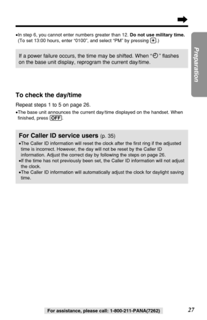 Page 2727
Preparation
For assistance, please call: 1-800-211-PANA(7262)
If a power failure occurs, the time may be shifted. When “” ﬂashes
on the base unit display, reprogram the current day/time.
To check the day/time
Repeat steps 1 to 5 on page 26.
•The base unit announces the current day/time displayed on the handset. When
ﬁnished, press (OFF).
For Caller ID service users (p. 35)
•The Caller ID information will reset the clock after the ﬁrst ring if the adjusted
time is incorrect. However, the day will not...