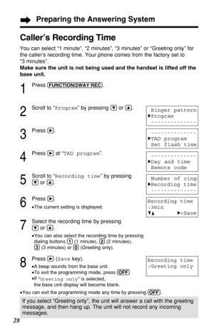 Page 2828
Caller’s Recording Time 
You can select “1 minute”, “2 minutes”, “3 minutes” or “Greeting only” for
the caller’s recording time. Your phone comes from the factory set to 
“3 minutes”.
Make sure the unit is not being used and the handset is lifted off the
base unit.
1
Press (FUNCTION/2WAY!REC).
2
Scroll to “Program” by pressing Öor Ñ.
3
Press á.
4
Press áat “TAD program”.
5
Scroll to “Recording time” by pressing
Öor Ñ.
6
Press á.
•The current setting is displayed.
7
Select the recording time by...