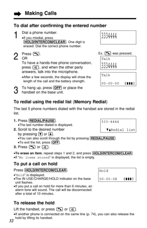 Page 3232
Making Calls
To dial after conﬁrming the entered number
1
Dial a phone number.
•If you misdial, press 
(HOLD/\bNTERCOM/CLEAR\U) . One digit is 
erased. Dial the correct phone number.
2
Press .
OR
To have a hands-free phone conversation,
press  , and when the other party
answers, talk into the microphone.
• After a few seconds, the display will show the
length of the call and the battery strength.
3
To hang up, press (OFF)or place the 
handset on the base unit.
To redial using the redial list( Memory...