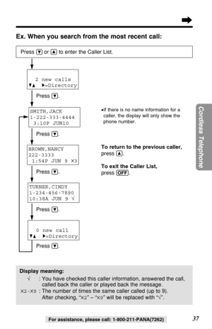 Page 3737
Cordless Telephone
For assistance, please call: 1-800-211-PANA(7262)
Ex. When you search from the most recent call:
SMITH,JACK 
1-222-333-4444
3:10P JUN10 
Press Öor Ñto enter the Caller List.
Press Ö.
Press 
Ö.
Press 
Ö.
Press 
Ö.
Press 
Ö.To return to the previous caller,
press 
Ñ.
To exit the Caller List,
press 
(OFF).
•If there is no name information for a
caller, the display will only show the
phone number.
2 new calls
GF H=Directory
BROWN,NANCY 
222-3333
1:54P JUN 9 
✕3
TURNER,CINDY...
