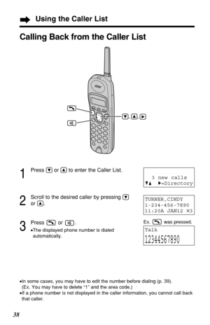 Page 3838
1
Press Öor Ñto enter the Caller List.
2
Scroll to the desired caller by pressing Ö
or Ñ.
3
Press or .
•The displayed phone number is dialed
automatically.
TURNER,CINDY 
1-234-456-7890
11:20A JAN12 
✕3
Talk
12344567890
Calling Back from the Caller List
•In some cases, you may have to edit the number before dialing (p. 39). 
(Ex. You may have to delete “1” and the area code.)
•If a phone number is not displayed in the caller information, you cannot call back
that caller.
3 new calls
GF H=Directory...