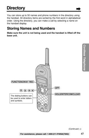 Page 4343
Cordless Telephone
For assistance, please call: 1-800-211-PANA(7262)
You can store up to 50 names and phone numbers in the directory using
the handset. All directory items are sorted by the ﬁrst word in alphabetical
order. Using the directory, you can make a call by selecting a name on
the handset display. 
Storing Names and Numbers
Make sure the unit is not being used and the handset is lifted off the
base unit.
(HOLD/INTERCOM/CLEAR)
(OFF)
(FUNCTION/2WAYÒREC)
    ,      ,      , 
The dialing buttons...