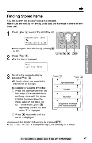 Page 4747
Cordless Telephone
For assistance, please call: 1-800-211-PANA(7262)
Finding Stored Items
You can search the directory using the handset.
Make sure the unit is not being used and the handset is lifted off the
base unit.
1
Press Üor áto enter the directory list.
•You can go to the Caller List by pressing á
(p. 37).
2
Press Öor Ñ.
•The ﬁrst item is displayed.
3
Scroll to the desired caller by 
pressing 
Öor Ñ..
•All directory items are stored in the
order shown on the right.
To search for a name by...