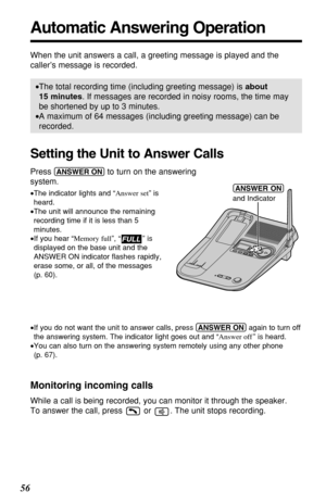 Page 5656
Automatic Answering Operation
When the unit answers a call, a greeting message is played and the
caller’s message is recorded. 
•The total recording time (including greeting message) is about
15 minutes. If messages are recorded in noisy rooms, the time may
be shortened by up to 3 minutes.
•A maximum of 64 messages (including greeting message) can be
recorded.
Setting the Unit to Answer Calls
Press (ANSWER!ON)to turn on the answering 
system.
•The indicator lights and “Answer set” is
heard.
•The unit...