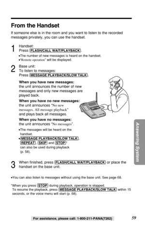 Page 5959
Answering System
For assistance, please call: 1-800-211-PANA(7262)
From the Handset
If someone else is in the room and you want to listen to the recorded
messages privately, you can use the handset.
1
Handset:
Press 
(FLASH/CALL!WAIT/PLAYBACK).
•The number of new messages is heard on the handset.
•“Remote operation” will be displayed.
2
Base unit:
To listen to messages:
Press
(MESSAGE!PLAYBACK/SLOW!TALK).
When you have new messages:
the unit announces the number of new
messages and only new messages...