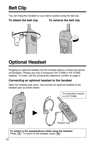 Page 7272
H
You can hang the handset on your belt or pocket using the belt clip.
To attach the belt clip To remove the belt clip
Headset JackThe illustration headset
is a KX-TCA88.
Connecting an optional headset to the handset
Open the headset jack cover, and connect an optional headset to the
headset jack as shown below.
Belt Clip
Plugging an optional headset into the handset allows a hands-free phone
conversation. Please use only a Panasonic KX-TCA88 or KX-TCA90
headset. To order, call the accessories...