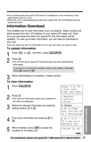 Page 8383
Useful Information
For assistance, please call openLCR: 1-866-openLCR (1-866-673-6527)
Ex. Weather
[Caller IQ on]
Press “1 ” or  “# ”.
1:View Info.
#:Get new Info.
1:Weather
2:Lottery
3:Stock
H 90 L 70 F
UV 2 Dew 64 F
Humidity 42%
6-28 12:58pm
Fort Collins CO
78 F PartlyCldy
To view information
1
Press(CALLER!IQ).
2
Press(1)
• The items of information which you selected on
the web are displayed.
3
Select the desired information by pressing
dialing buttons 
(1)to(3) .
4
Find more information by...