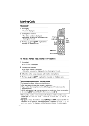 Page 22 
22 
Making Calls 
To have a hands-free phone conversation  
•If the handset has lost communication with the base unit, the handset beeps 
3 times and “ 
No link to base. Place on cradle and try again. 
” is 
displayed.
•If  
[] 
,  
[] 
 or any other buttons except  
[MUTE] 
 and  
[OFF] 
 is pressed while the 
handset is on the base unit, the handset beeps 3 times and “ 
Please lift up 
and try again. 
” is displayed. Lift the handset and press the button again. 
1 
Press  
[] 
. 
•“ 
Talk 
” is...