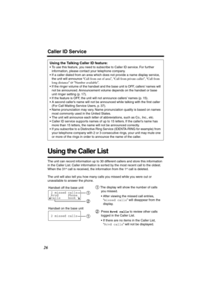 Page 26 
26 
Caller ID Service 
Using the Caller List 
The unit can record information up to 30 different callers and store this information 
in the Caller List. Caller information is sorted by the most recent call to the oldest. 
When the 31 
st
 
 call is received, the information from the 1 
st
 
 call is deleted.
The unit will also tell you how many calls you missed while you were out or 
unavailable to answer the phone. 
Using the Talking Caller ID feature: 
•To use this feature, you need to subscribe to...