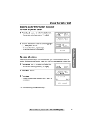 Page 31 
Using the Caller List 
Cordless Telephone
 
For assistance, please call: 1-800-211-PANA(7262) 
31 
Erasing Caller Information  
To erase a speciﬁc caller 
To erase all entries 
If the display shows that you have “missed calls”, you cannot erase all Caller List 
entries. Before erasing all entries, make sure that you have viewed all missed calls.
•To cancel erasing, press  
No 
 after step 2. 
1 
Press  
Rcvd calls 
 to enter the Caller List. 
•You can also enter by pressing 
 []  
or 
 [] 
.  
2...