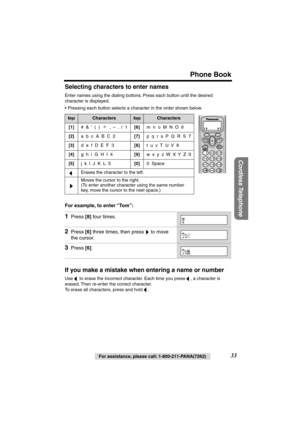 Page 33 
Phone Book 
Cordless Telephone
 
For assistance, please call: 1-800-211-PANA(7262) 
33  
Selecting characters to enter names 
Enter names using the dialing buttons. Press each button until the desired 
character is displayed.
•Pressing each button selects a character in the order shown below.  
For example, to enter “To m”:   
If you make a mistake when entering a name or number 
Use   to erase the incorrect character. Each time you press  , a character is 
erased. Then re-enter the correct character....