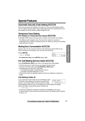 Page 37 
Cordless Telephone
 
For assistance, please call: 1-800-211-PANA(7262)  37 
Special Features 
Automatic Security Code Setting  
Each time you place the handset on the base unit, the unit automatically selects 
one of a million security codes. These codes help prevent the unauthorized use of 
your telephone line by another cordless telephone user. 
Temporary Tone  Dialing 
(For Rotary or Pulse Service Users)  
Press  
[] 
 (TONE) before entering access numbers which require tone dialing.
• The dialing...