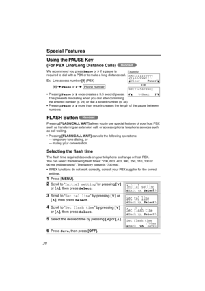 Page 38 
Special Features 
38 
Using the PAUSE Key 
(For PBX Line/Long Distance Calls) 
  
We recommend you press  
Pause 
 or  
P 
 if a pause is 
required to dial with a PBX or to make a long distance call.  
Ex. Line access number  
[9] 
 (PBX) 
[9] 
   
Pause 
 or  
P 
  
•Pressing  
Pause 
 or  
P 
 once creates a 3.5 second pause. 
This prevents misdialing when you dial after conﬁrming 
the entered number (p. 23) or dial a stored number (p. 34).
•Pressing  
Pause 
 or  
P 
 more than once increases the...