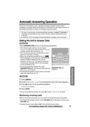 Page 39 
Answering System
 
For assistance, please call: 1-800-211-PANA(7262) 
39 
Automatic Answering Operation 
When the unit answers a call, a greeting message is played and the caller’s 
message is recorded. When the handset is on the base unit, the Ringer indicator on 
the handset will ﬂash to indicate a message is being recorded.    
Setting the Unit to Answer Calls 
Press  
[ANSWER ON] 
 to turn on the Answering System. 
•The indicator lights and the unit announces 
“ 
Answer set 
” and current day and...