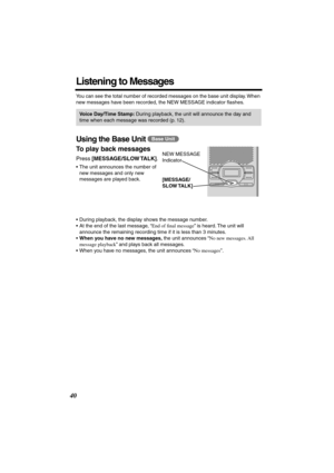 Page 40 
40 
Listening to Messages 
You can see the total number of recorded messages on the base unit display. When 
new messages have been recorded, the NEW MESSAGE indicator ﬂashes. 
Using the Base Unit  
To play back messages  
Press  
[MESSAGE/SLOW TALK] 
.   
•The unit announces the number of 
new messages and only new 
messages are played back.
•During playback, the display shows the message number.
•At the end of the last message, “ 
End of ﬁnal message 
” is heard. The unit will 
announce the remaining...