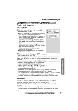 Page 41 
For assistance, please call: 1-800-211-PANA(7262) 
41 
Listening to Messages 
Answering System
 
Using the Handset (Remote Operation)  
To play back messages   
* If you press  
[STOP] 
 on the base unit during message playback, operation is 
stopped.
To resume the playback, press  
[MESSAGE/SLOW TALK] 
 on the base unit within 
15 seconds, or the voice menu will start (see below).
•If noise interferes with the message playback: 
—during playback using  
[] 
, press  
[] 
 (Channel).
—during playback...