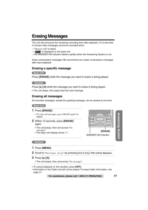 Page 43 
Answering System
 
For assistance, please call: 1-800-211-PANA(7262) 
43 
Erasing Messages 
The unit will announce the remaining recording time after playback, if it is less than 
3 minutes. New messages cannot be recorded when:
—“ 
Memory full 
” is heard.
—“ ” is displayed on the base unit.
—the ANSWER ON indicator ﬂashes rapidly (when the Answering System is on).
Erase unnecessary messages. We recommend you erase unnecessary messages 
after each playback. 
Erasing a speciﬁc message 
Press  
[ERASE]...