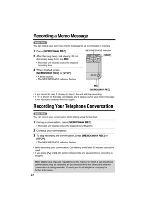 Page 44 
44 
Recording a Memo Message 
You can record your own voice memo message for up to 3 minutes in memory.  
• If you record for over 3 minutes in step 2, the unit will stop recording.
• If  “”  is shown on the base unit display and 6 beeps sound, your memo message 
is not recorded correctly. Record it again. 
Recording Your Telephone Conversation  
   
Y ou can record  your co nversation while talking using the handset.
• While recording your conversation, Call Waiting and Caller ID features cannot be...