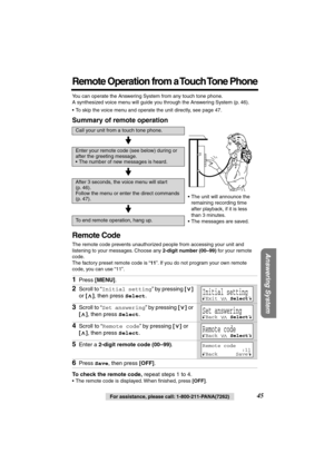 Page 45 
Answering System
 
For assistance, please call: 1-800-211-PANA(7262) 
45 
Remote Operation from a Touch Tone Phone
 
You can operate the Answering System from any touch tone phone. 
A synthesized voice menu will guide you through the Answering System (p. 46).
•To skip the voice menu and operate the unit directly, see page 47. 
Summary of remote operation 
Remote Code 
The remote code prevents unauthorized people from accessing your unit and 
listening to your messages. Choose any  
2-digit number...