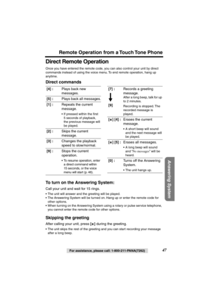 Page 47 
Remote Operation from a Touch Tone Phone 
Answering System
 
For assistance, please call: 1-800-211-PANA(7262) 
47 
Direct Remote Operation 
Once you have entered the remote code, you can also control your unit by direct 
commands instead of using the voice menu. To end remote operation, hang up 
anytime. 
Direct commands
To turn on the Answering System: 
Call your unit and wait for 15 rings. 
•The unit will answer and the greeting will be played.
•The Answering System will be turned on. Hang up or...