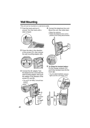 Page 48 
48 
Wall Mounting 
This unit can be mounted on a wall phone plate. 
1 
Push the hook and turn it 
around. Turn the hook until a 
click is heard. 
2 
Press the tabs in the direction 
of the arrows ( ), then remove 
the wall mounting adaptor ( ).   
  
3 
Connect the AC adaptor. Tuck 
the telephone line cord inside the 
wall mounting adaptor, then push 
the adaptor in the direction of the 
arrows (  and  ). 
•The word “UP WALL” should face 
upward. 
4 
Connect the telephone line cord. 
Mount the unit,...