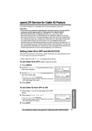 Page 55 
For assistance, please call openLCR: 1-866-openLCR(1-866-673-6527) 
55 
Useful Information
 
openLCR Service for Caller IQ Feature 
The Caller IQ feature is compatible with service provided by openLCR. 
Important:
•If you have any questions regarding the openLCR service, call openLCR’s 
customer service department at 1-866-openLCR (1-866-673-6527). 
•NEITHER PANASONIC COMMUNICATIONS CO., LTD. (PCC) NOR 
MATSUSHITA ELECTRIC CORPORATION OF AMERICA (MECA) IS IN ANY 
WAY AFFILIATED WITH, OR RESPONSIBLE FOR...