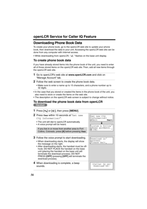 Page 56 
openLCR Service for Caller IQ Feature 
56 
Downloading Phone Book Data 
To create your phone book, go to the openLCR web site to update your phone 
book, then download the data to your unit. Accessing the openLCR web site can be 
done from any computer with Internet access.
•While downloading from openLCR, “” ﬂashes on the base unit display. 
To create phone book data 
If you have already stored items into the phone book of the unit, you need to enter 
all of those stored items on the openLCR web site....