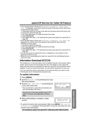 Page 57 
57 
openLCR Service for Caller IQ Feature 
For assistance, please call openLCR: 1-866-openLCR(1-866-673-6527) 
Useful Information
 
•If the handset beeps 3 times and “ 
Download incomplete. Phone book 
full. 
” is displayed, some items cannot be stored in the phone book. Store items 
by following the steps below.
1. Erase items which do not exist on the web from the phone book of the unit (p. 35).
2. Access the openLCR web site.
3. Go to the web screen to create the phone book data.
4. Click .
5. Start...