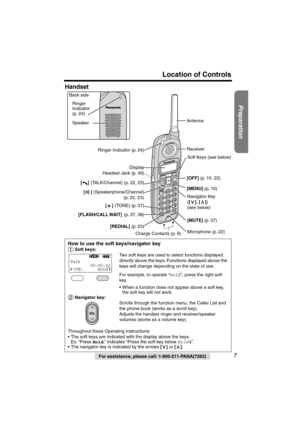 Page 7 
Preparation
 
For assistance, please call: 1-800-211-PANA(7262) 
7 
Location of Controls 
Handset 
How to use the soft keys/navigator key 
  
Soft keys: 
Two soft keys are used to select functions displayed 
directly above the keys. Functions displayed above the 
keys will change depending on the state of use.
For example, to operate “ 
Hold 
”, press the right soft 
key.
•When a function does not appear above a soft key, 
the soft key will not work. 
 Navigator key: 
Scrolls through the function menu,...