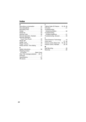 Page 64 
Index 
64 
R 
Recording a conversation  . . . . . . . . 44
Recording Mode  . . . . . . . . . . . . . . . 21
Recording Time . . . . . . . . . . . . . . . . 20
Redial . . . . . . . . . . . . . . . . . . . . . . . . 23
Redial list . . . . . . . . . . . . . . . . . . . . . 23
Remote Code . . . . . . . . . . . . . . . . . . 45
Remote Operation, Handset  . . . . . . 41
Remote Operation, 
Touch Tone Phone  . . . . . . . . . . . . 45
Ringer Off  . . . . . . . . . . . . . . . . . . . . 17
Ringer Tone . . . . ....