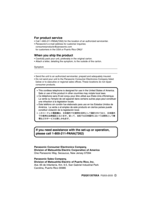 Page 68 
Panasonic Consumer Electronics Company,
Division of Matsushita Electric Corporation of America 
One Panasonic Way, Secaucus, New Jersey 07094 
Panasonic Sales Company,
Division of Matsushita Electric of Puerto Rico, Inc. 
Ave. 65 de Infantería, Km. 9.5, San Gabriel Industrial Park
Carolina, Puerto Rico 00985 
For product service 
•Call 1-800-211-PANA(7262) for the location of an authorized servicenter.
•Panasonic’s e-mail address for customer inquiries:
consumerproducts@panasonic.com 
for customers in...