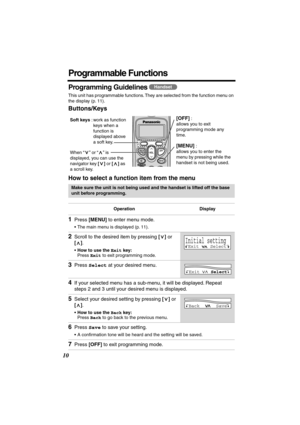 Page 10 
10 
Programmable Functions 
Programming Guidelines  
This unit has programmable functions. They are selected from the function menu on 
the display (p. 11). 
Buttons/Keys
How to select a function item from the menu 
   
Make sure the unit is not being used and the handset is lifted off the base 
unit before programming.
Operation Display 
1 
Press  
[MENU] 
 to enter menu mode. 
•The main menu is displayed (p. 11). 
2 
Scroll to the desired item by pressing  
[] 
 or  
[] 
.  
• 
How to use the  
Exit...