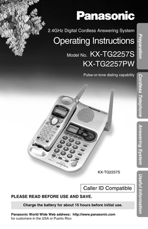 Page 1Preparation
Cordless Telephone
Answering System
Useful Information
PLEASE READ BEFORE USE AND SAVE.
Panasonic World Wide Web address:  http://www.panasonic.com
for customers in the USA or Puerto Rico
Charge the battery for about 15 hours before initial use.
Caller ID Compatible
KX-TG2257S
2.4GHz Digital Cordless Answering System
Operating Instructions
Model No.KX-TG2257S
KX-TG2257PW
Pulse-or-tone dialing capability 