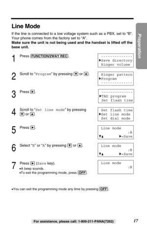 Page 1717
Preparation
For assistance, please call: 1-800-211-PANA(7262)
Line Mode
If the line is connected to a low voltage system such as a PBX, set to “B”.
Your phone comes from the factory set to “A”. 
Make sure the unit is not being used and the handset is lifted off the
base unit.
1
Press (FUNCTION/2WAY!REC).
2
Scroll to “Program” by pressing Öor Ñ.
3
Pressá.
4
Scroll to “Set line mode” by pressing
Öor Ñ.
5
Press á.
6
Select “B” or “A” by pressing Öor Ñ.
7
Press á(Savekey).
•A beep sounds.
•To exit the...