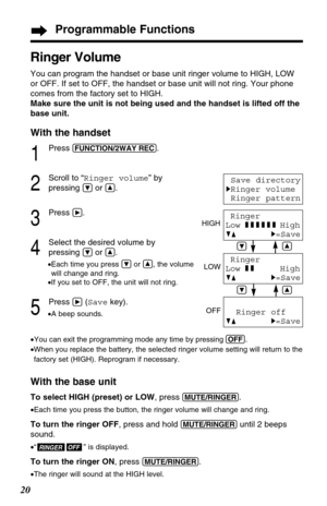 Page 2020
Programmable Functions
Ringer Volume
You can program the handset or base unit ringer volume to HIGH, LOW
or OFF. If set to OFF, the handset or base unit will not ring. Your phone
comes from the factory set to HIGH.
Make sure the unit is not being used and the handset is lifted off the
base unit.
With the handset
1
Press (FUNCTION/2WAY!REC).
2
Scroll to “Ringer volume” by
pressing 
Öor Ñ.
3
Press á.
4
Select the desired volume by
pressing 
Öor Ñ.
•Each time you press Öor Ñ, the volume
will change and...