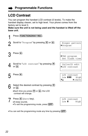 Page 2222
LCD Contrast
You can program the handset LCD contrast (5 levels). To make the
handset display clearer, set to high level. Your phone comes from the
factory set to level 3.
Make sure the unit is not being used and the handset is lifted off the
base unit.
1
Press (FUNCTION/2WAY!REC).
2
Scroll to “Program” by pressing Öor Ñ.
3
Press á.
4
Scroll to “LCD contrast” by pressing Ö
or Ñ.
5
Pressá.
6
Select the desired contrast by pressing Ö
or Ñ.
•Each time you press Öor Ñ, the LCD
contrast will change. 
7...