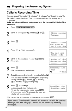 Page 2828
Caller’s Recording Time 
You can select “1 minute”, “2 minutes”, “3 minutes” or “Greeting only” for
the caller’s recording time. Your phone comes from the factory set to 
“3 minutes”.
1
Press (FUNCTION/2WAY!REC).
2
Scroll to “Program” by pressing Öor Ñ.
3
Press á.
4
Press áat “TAD program”.
5
Scroll to “Recording time” by pressing
Öor Ñ.
6
Press á.
•The current setting is displayed.
7
Select the recording time by pressing Öor Ñ.
•You can also select the recording time by pressing
dialing buttons (1)(1...