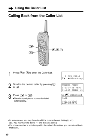 Page 4040
1
Press Öor Ñto enter the Caller List.
2
Scroll to the desired caller by pressing Ö
or Ñ.
3
Press or .
•The displayed phone number is dialed
automatically.
TURNER,CINDY 
1-234-456-7890
11:20A JAN12 
✕3
Talk
12344567890
Calling Back from the Caller List
•In some cases, you may have to edit the number before dialing (p. 41). 
(Ex. You may have to delete “1” and the area code.)
•If a phone number is not displayed in the caller information, you cannot call back
that caller.
3 new calls
GF H=Directory...