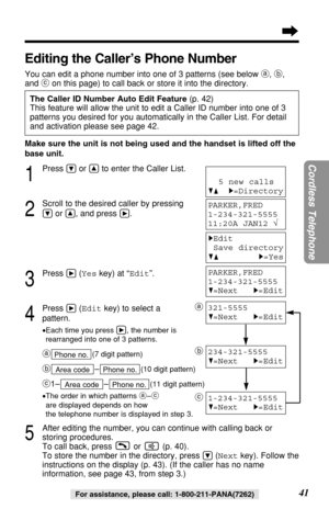 Page 4141
Cordless Telephone
For assistance, please call: 1-800-211-PANA(7262)
Editing the Caller’s Phone Number
You can edit a phone number into one of 3 patterns (see below a, b,
and con this page) to call back or store it into the directory.
The Caller ID Number Auto Edit Feature (p. 42)
This feature will allow the unit to edit a Caller ID number into one of 3
patterns you desired for you automatically in the Caller List. For detail
and activation please see page 42.
Make sure the unit is not being used and...