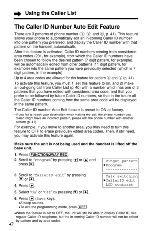 Page 4242
Using the Caller List
The Caller ID Number Auto Edit Feature
There are 3 patterns of phone number (a, b, and c, p. 41). This feature
allows your phone to automatically edit an in-coming Caller ID number
into one pattern you preferred, and display the Caller ID number with that
pattern on the handset automatically.
After this feature is activated, Caller ID numbers coming from considered
area codes (201, for example), from which the Caller ID numbers have
been chosen to follow the desired pattern (7...