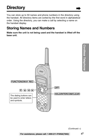 Page 4747
Cordless Telephone
For assistance, please call: 1-800-211-PANA(7262)
Directory
You can store up to 50 names and phone numbers in the directory using
the handset. All directory items are sorted by the ﬁrst word in alphabetical
order. Using the directory, you can make a call by selecting a name on
the handset display. 
Storing Names and Numbers
Make sure the unit is not being used and the handset is lifted off the
base unit.
(HOLD/INTERCOM/CLEAR)
(OFF)
(FUNCTION/2WAYÒREC)
    ,      ,      , 
The...