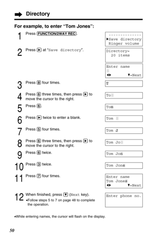 Page 5050
For example, to enter “Tom Jones”:
1
Press (FUNCTION/2WAY!REC).
2
Press áat “Save directory”.
3
Press (8)four times.
4
Press (6)three times, then press áto
move the cursor to the right.
5
Press (6).
6
Press átwice to enter a blank.
7
Press (5)four times.
8
Press (6)three times, then press áto
move the cursor to the right.
9
Press (6)twice.
10
Press (3)twice.
11
Press (7)four times.
12
When ﬁnished, press Ö(Nextkey).
•Follow steps 5 to 7 on page 48 to complete
the operation.
•While entering names, the...