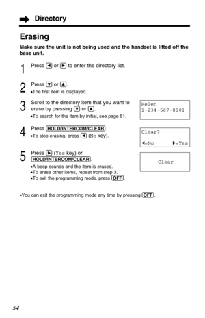 Page 5454
Erasing
Make sure the unit is not being used and the handset is lifted off the
base unit.
1
Press Üor áto enter the directory list.
2
Press Öor Ñ.
•The ﬁrst item is displayed.
3
Scroll to the directory item that you want to
erase by pressing 
Öor Ñ.
•To search for the item by initial, see page 51.
4
Press (HOLD/INTERCOM/CLEAR).
•To stop erasing, press Ü(Nokey).
5
Press á(Yeskey) or
(HOLD/INTERCOM/CLEAR).
•A beep sounds and the item is erased.
•To erase other items, repeat from step 3.
•To exit the...