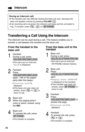 Page 5656
During an intercom call:
•If the handset user has difficulty hearing the base unit user, decrease the
base unit speaker volume by pressing VOLUME.
•If an incoming call is received, the intercom call stops and the unit starts to
ring. To answer, press ,
or (SP-PHONE).
Transferring a Call Using the Intercom
The intercom can be used during a call. This feature enables you to
transfer a call between the handset and the base unit.
From the handset to the
base unit
1
Handset:
During a call, press...