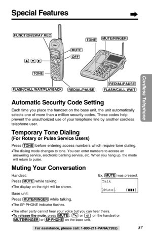 Page 5757
Cordless Telephone
For assistance, please call: 1-800-211-PANA(7262)
Special Features
Automatic Security Code Setting
Each time you place the handset on the base unit, the unit automatically
selects one of more than a million security codes. These codes help
prevent the unauthorized use of your telephone line by another cordless
telephone user.
Temporary Tone Dialing
(For Rotary or Pulse Service Users)
Press (TONE)before entering access numbers which require tone dialing.
•The dialing mode changes to...