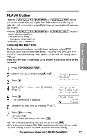 Page 5959
Cordless Telephone
For assistance, please call: 1-800-211-PANA(7262)
FLASH Button
Pressing (FLASH/CALL!WAIT/PLAYBACK)or (FLASH/CALL!WAIT)allows
you to use special features of your host PBX such as transferring an
extension call or accessing special telephone services (optional) such as
call waiting. 
•Pressing (FLASH/CALL!WAIT/PLAYBACK)or (FLASH/CALL!WAIT)causes to
release following operations:
— temporary tone dialing, 
— muting your conversation, or
— recording your conversation.
Selecting the ﬂash...