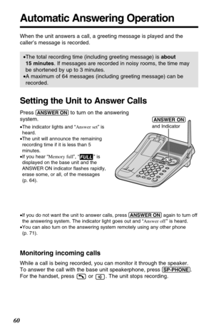 Page 6060
Automatic Answering Operation
When the unit answers a call, a greeting message is played and the
caller’s message is recorded. 
•The total recording time (including greeting message) is about
15 minutes. If messages are recorded in noisy rooms, the time may
be shortened by up to 3 minutes.
•A maximum of 64 messages (including greeting message) can be
recorded.
Setting the Unit to Answer Calls
Press (ANSWER!ON)to turn on the answering 
system.
•The indicator lights and “Answer set” is
heard.
•The unit...