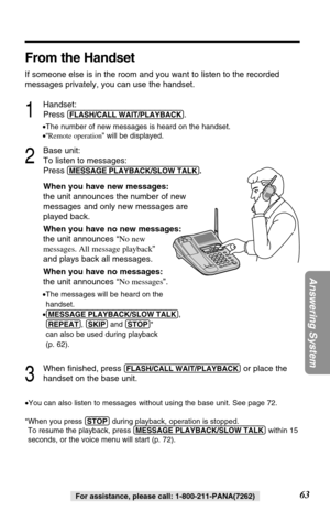 Page 6363
Answering System
For assistance, please call: 1-800-211-PANA(7262)
From the Handset
If someone else is in the room and you want to listen to the recorded
messages privately, you can use the handset.
1
Handset:
Press 
(FLASH/CALL!WAIT/PLAYBACK).
•The number of new messages is heard on the handset.
•“Remote operation” will be displayed.
2
Base unit:
To listen to messages:
Press
(MESSAGE!PLAYBACK/SLOW!TALK).
When you have new messages:
the unit announces the number of new
messages and only new messages...